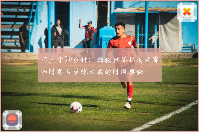 不止于90分钟：揭秘世界杯淘汰赛加时赛与点球大战的时间奥秘